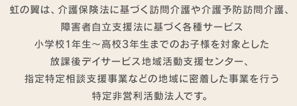 虹の翼は、介護保険法に基づく訪問介護や介護予防訪問介護、障害者自立支援法に基づく各種サービス小学校1年生〜高校3年生までのお子様を対象とした放課後デイサービス、地域活動支援センター、指定特定相談支援事業などの地域に密着した事業を行う特定非営利活動法人です。