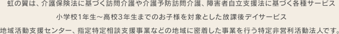 虹の翼は、介護保険法に基づく訪問介護や介護予防訪問介護、障害者自立支援法に基づく各種サービス小学校1年生〜高校3年生までのお子様を対象とした放課後デイサービス、地域活動支援センター、指定特定相談支援事業などの地域に密着した事業を行う特定非営利活動法人です。